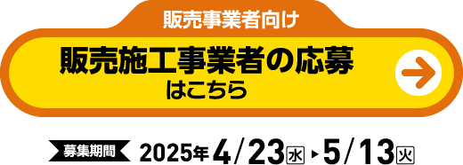 販売事業者向け 販売施工事業者の応募はこちら 【申込期間】2025年 4/23(水) ～ 5/13(火)