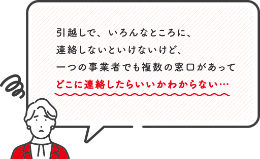引越しで色んなところに連絡しないといけないけど、一つの事業者でも複数の窓口があってどこに連絡したらいいかわからない…