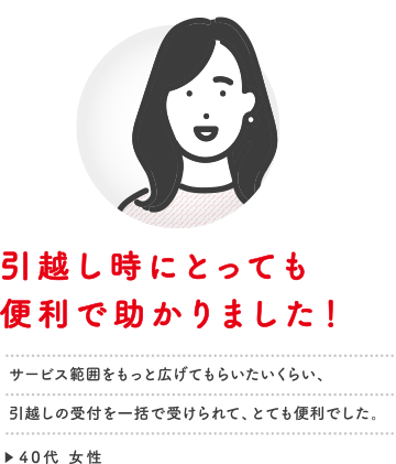 引越し時にとっても便利で助かりました！サービス範囲をもっと広げてもらいたいくらい、引越し一括引受サービスがとても便利でした。 40代 女性